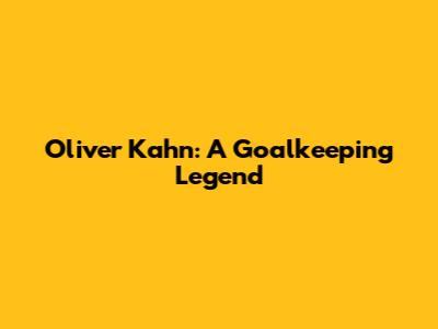 Oliver Kahn: A Goalkeeping Legend