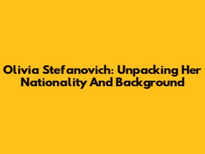 Olivia Stefanovich: Unpacking Her Nationality And Background