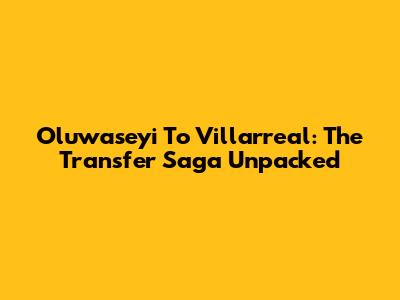 Oluwaseyi To Villarreal: The Transfer Saga Unpacked