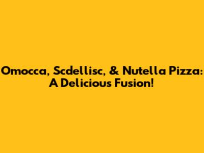 Omocca, Scdellisc, & Nutella Pizza: A Delicious Fusion!