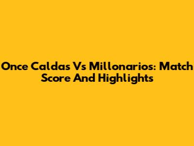 Once Caldas Vs Millonarios: Match Score And Highlights