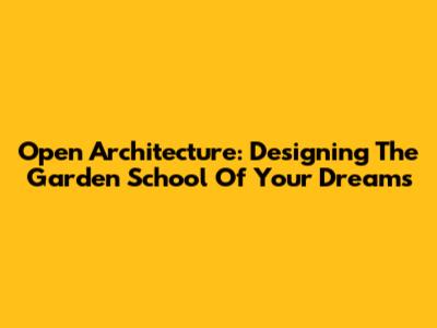Open Architecture: Designing The Garden School Of Your Dreams