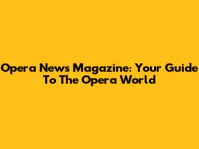 Opera News Magazine: Your Guide To The Opera World