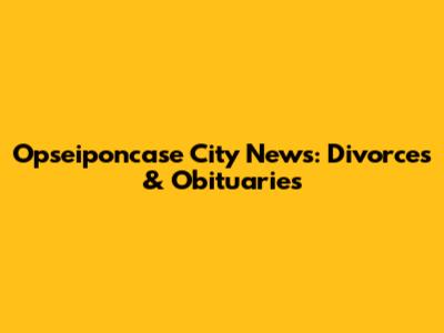 Opseiponcase City News: Divorces & Obituaries