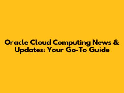 Oracle Cloud Computing News & Updates: Your Go-To Guide