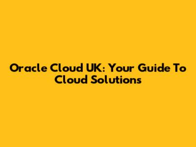 Oracle Cloud UK: Your Guide To Cloud Solutions