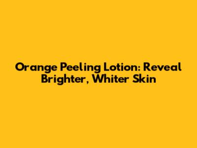 Orange Peeling Lotion: Reveal Brighter, Whiter Skin