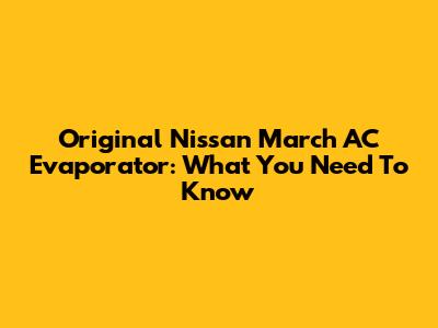Original Nissan March AC Evaporator: What You Need To Know
