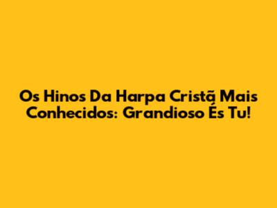 Os Hinos Da Harpa Cristã Mais Conhecidos: Grandioso És Tu!