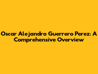 Oscar Alejandro Guerrero Perez: A Comprehensive Overview
