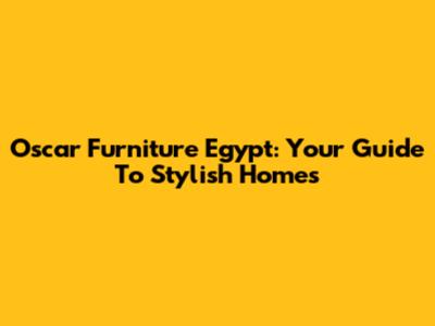 Oscar Furniture Egypt: Your Guide To Stylish Homes