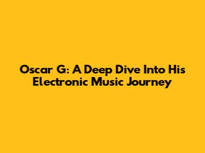 Oscar G: A Deep Dive Into His Electronic Music Journey