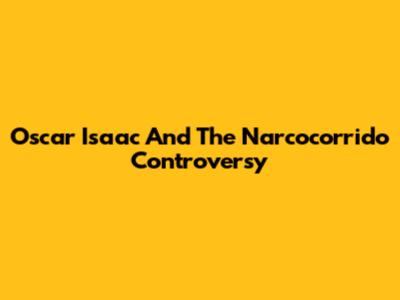 Oscar Isaac And The Narcocorrido Controversy