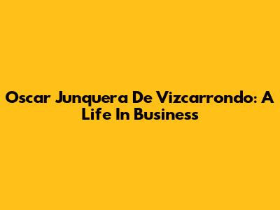 Oscar Junquera De Vizcarrondo: A Life In Business