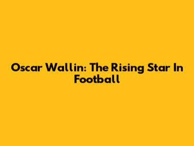 Oscar Wallin: The Rising Star In Football