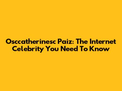 Osccatherinesc Paiz: The Internet Celebrity You Need To Know