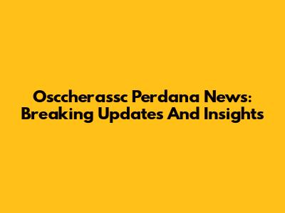 Osccherassc Perdana News: Breaking Updates And Insights