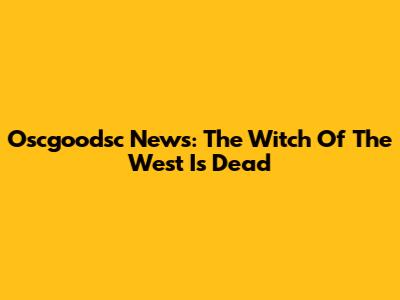 Oscgoodsc News: The Witch Of The West Is Dead