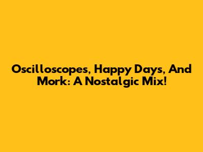 Oscilloscopes, Happy Days, And Mork: A Nostalgic Mix!