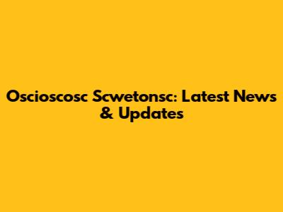 Oscioscosc Scwetonsc: Latest News & Updates