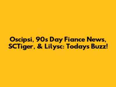 Oscipsi, 90s Day Fiance News, SCTiger, & Lilysc: Today's Buzz!