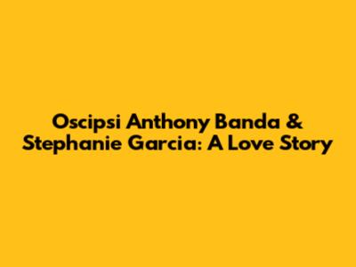 Oscipsi Anthony Banda & Stephanie Garcia: A Love Story