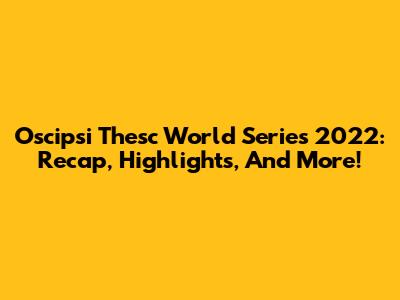 Oscipsi Thesc World Series 2022: Recap, Highlights, And More!