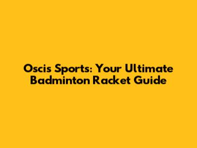 Oscis Sports: Your Ultimate Badminton Racket Guide