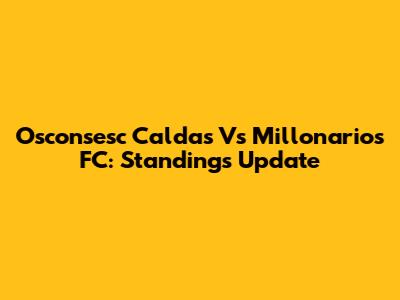 Osconsesc Caldas Vs Millonarios FC: Standings Update