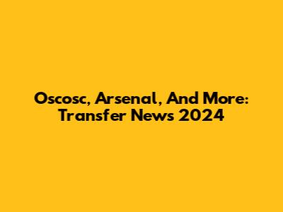 Oscosc, Arsenal, And More: Transfer News 2024