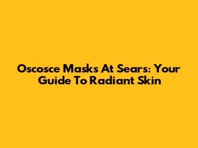 Oscosce Masks At Sears: Your Guide To Radiant Skin