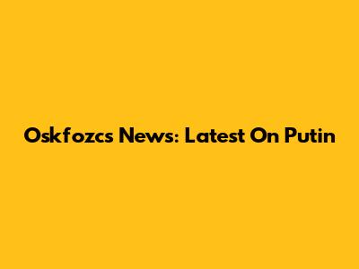 Oskfozcs News: Latest On Putin