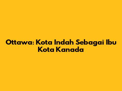 Ottawa: Kota Indah Sebagai Ibu Kota Kanada
