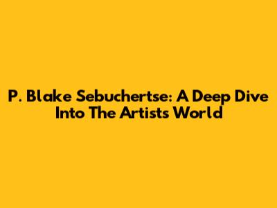 P. Blake Sebuchertse: A Deep Dive Into The Artist's World
