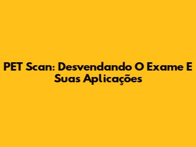 PET Scan: Desvendando O Exame E Suas Aplicações