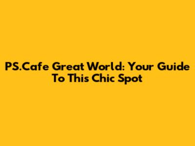 PS.Cafe Great World: Your Guide To This Chic Spot