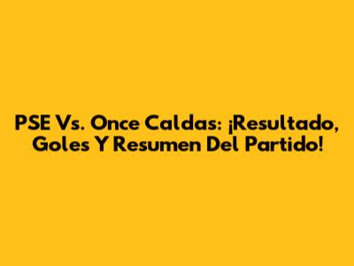 PSE Vs. Once Caldas: ¡Resultado, Goles Y Resumen Del Partido!
