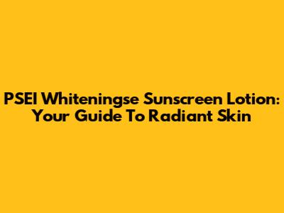 PSEI Whiteningse Sunscreen Lotion: Your Guide To Radiant Skin