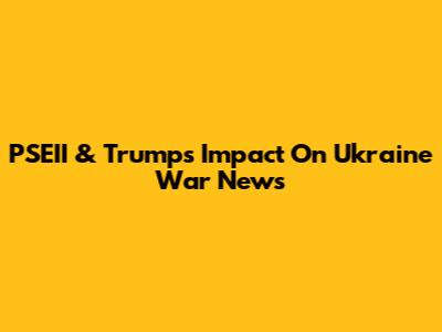PSEII & Trump's Impact On Ukraine War News