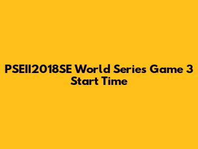 PSEII2018SE World Series Game 3 Start Time