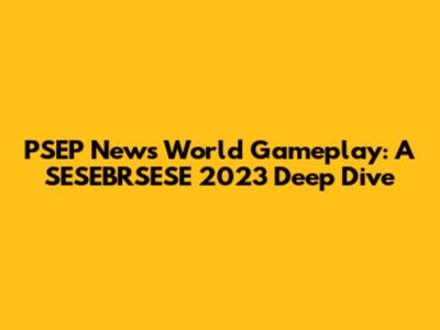 PSEP News World Gameplay: A SESEBRSESE 2023 Deep Dive
