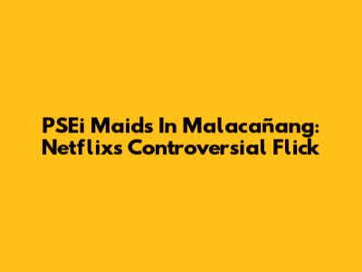 PSEi Maids In Malacañang: Netflix's Controversial Flick