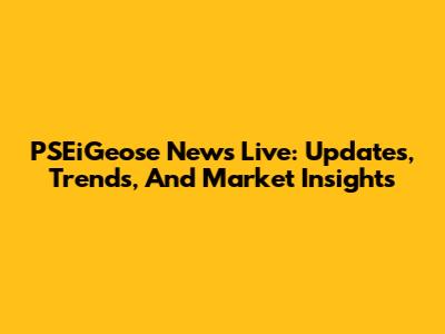 PSEiGeose News Live: Updates, Trends, And Market Insights