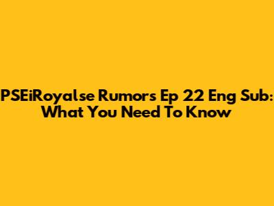 PSEiRoyalse Rumors Ep 22 Eng Sub: What You Need To Know