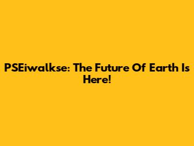 PSEiwalkse: The Future Of Earth Is Here!