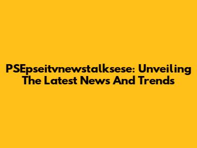 PSEpseitvnewstalksese: Unveiling The Latest News And Trends