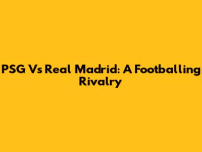 PSG Vs Real Madrid: A Footballing Rivalry
