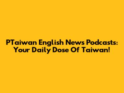 PTaiwan English News Podcasts: Your Daily Dose Of Taiwan!