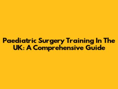 Paediatric Surgery Training In The UK: A Comprehensive Guide