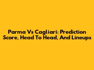 Parma Vs Cagliari: Prediction Score, Head To Head, And Lineups